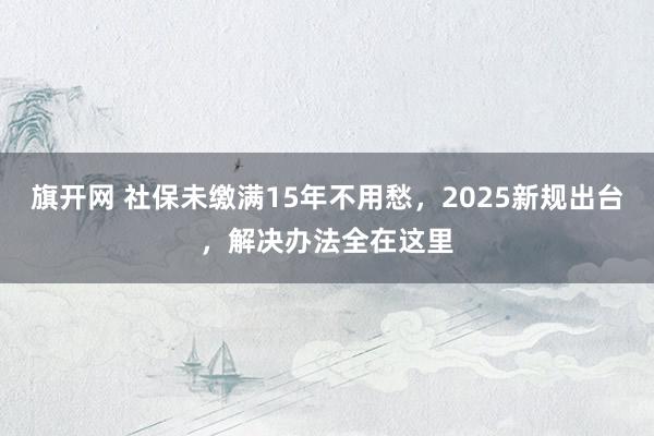 旗开网 社保未缴满15年不用愁，2025新规出台，解决办法全在这里