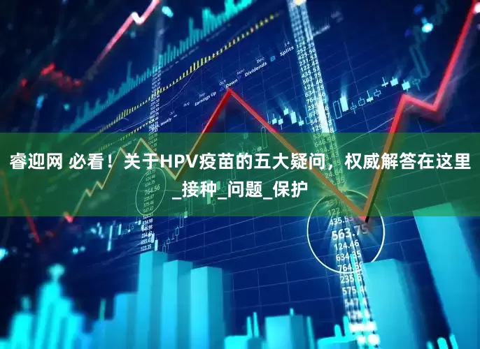 睿迎网 必看！关于HPV疫苗的五大疑问，权威解答在这里_接种_问题_保护