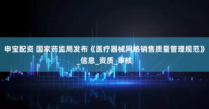 申宝配资 国家药监局发布《医疗器械网络销售质量管理规范》_信息_资质_审核