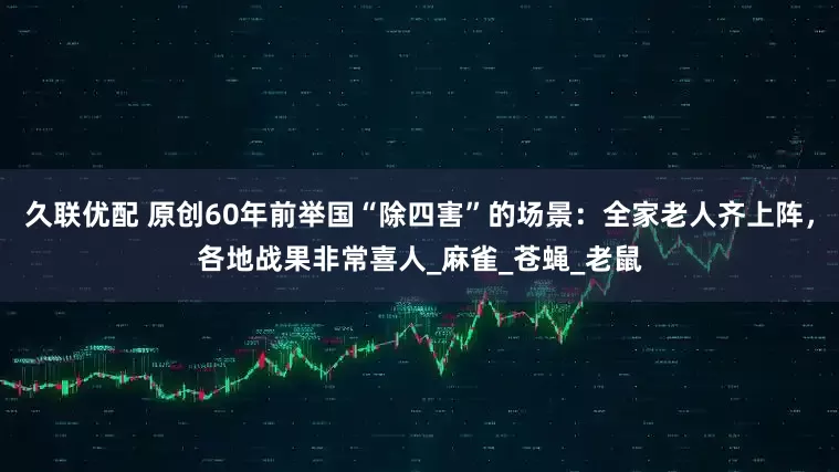 久联优配 原创60年前举国“除四害”的场景：全家老人齐上阵，各地战果非常喜人_麻雀_苍蝇_老鼠