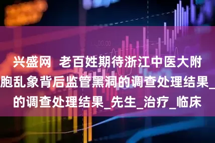 兴盛网  老百姓期待浙江中医大附三医院涉及干细胞乱象背后监管黑洞的调查处理结果_先生_治疗_临床