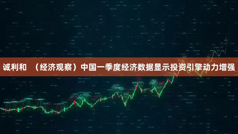 诚利和  （经济观察）中国一季度经济数据显示投资引擎动力增强