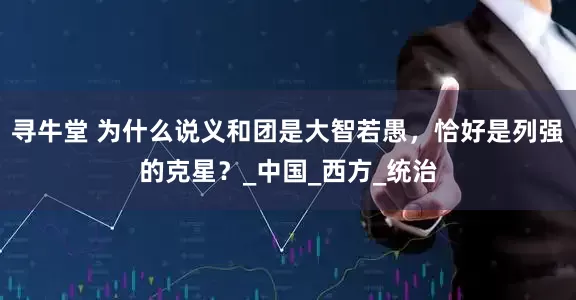 寻牛堂 为什么说义和团是大智若愚，恰好是列强的克星？_中国_西方_统治
