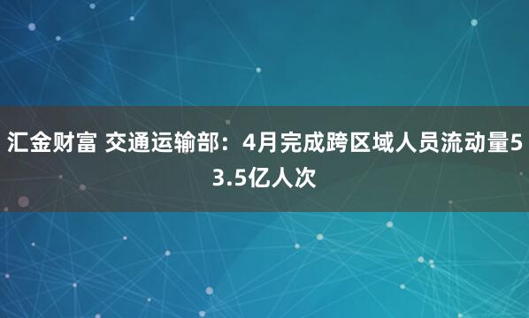 汇金财富 交通运输部：4月完成跨区域人员流动量53.5亿人次