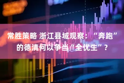 常胜策略 浙江县域观察：“奔跑”的德清何以争当“全优生”？