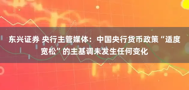 东兴证券 央行主管媒体：中国央行货币政策“适度宽松”的主基调未发生任何变化