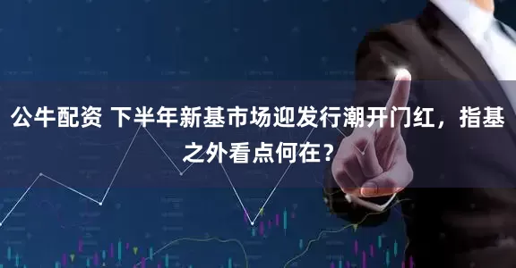 公牛配资 下半年新基市场迎发行潮开门红，指基之外看点何在？