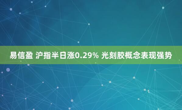 易信盈 沪指半日涨0.29% 光刻胶概念表现强势