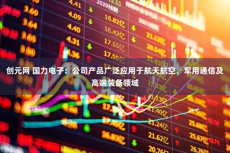 创元网 国力电子：公司产品广泛应用于航天航空、军用通信及高端装备领域