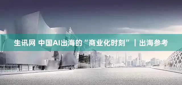生讯网 中国AI出海的“商业化时刻”｜出海参考